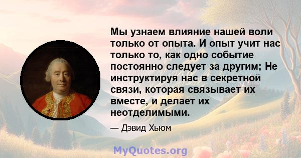 Мы узнаем влияние нашей воли только от опыта. И опыт учит нас только то, как одно событие постоянно следует за другим; Не инструктируя нас в секретной связи, которая связывает их вместе, и делает их неотделимыми.