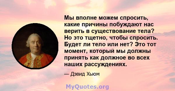 Мы вполне можем спросить, какие причины побуждают нас верить в существование тела? Но это тщетно, чтобы спросить. Будет ли тело или нет? Это тот момент, который мы должны принять как должное во всех наших рассуждениях.