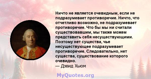 Ничто не является очевидным, если не подразумевает противоречие. Ничто, что отчетливо возможно, не подразумевает противоречие. Что бы мы ни считали существовавшим, мы также можем представить себя несуществующими.