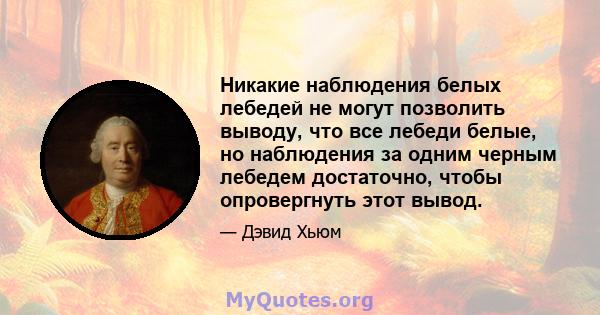 Никакие наблюдения белых лебедей не могут позволить выводу, что все лебеди белые, но наблюдения за одним черным лебедем достаточно, чтобы опровергнуть этот вывод.