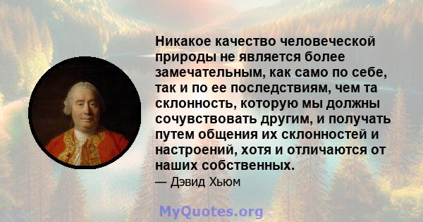 Никакое качество человеческой природы не является более замечательным, как само по себе, так и по ее последствиям, чем та склонность, которую мы должны сочувствовать другим, и получать путем общения их склонностей и