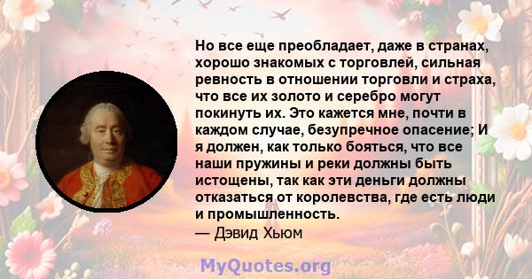 Но все еще преобладает, даже в странах, хорошо знакомых с торговлей, сильная ревность в отношении торговли и страха, что все их золото и серебро могут покинуть их. Это кажется мне, почти в каждом случае, безупречное