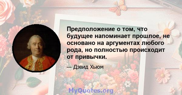 Предположение о том, что будущее напоминает прошлое, не основано на аргументах любого рода, но полностью происходит от привычки.