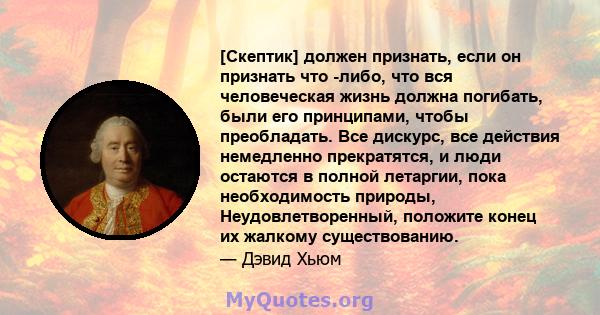 [Скептик] должен признать, если он признать что -либо, что вся человеческая жизнь должна погибать, были его принципами, чтобы преобладать. Все дискурс, все действия немедленно прекратятся, и люди остаются в полной