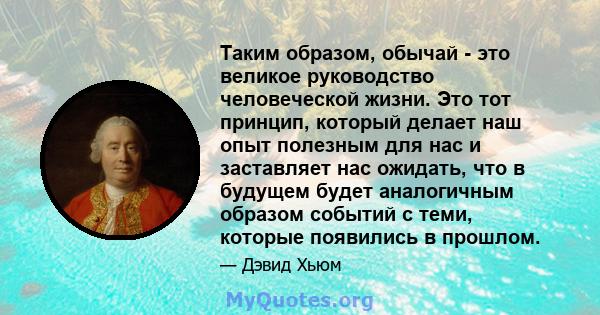 Таким образом, обычай - это великое руководство человеческой жизни. Это тот принцип, который делает наш опыт полезным для нас и заставляет нас ожидать, что в будущем будет аналогичным образом событий с теми, которые