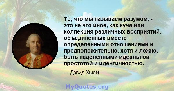 То, что мы называем разумом, - это не что иное, как куча или коллекция различных восприятий, объединенных вместе определенными отношениями и предположительно, хотя и ложно, быть наделенными идеальной простотой и