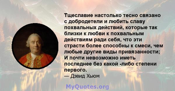 Тщеславие настолько тесно связано с добродетели и любить славу похвальных действий, которые так близки к любви к похвальным действиям ради себя, что эти страсти более способны к смеси, чем любые другие виды