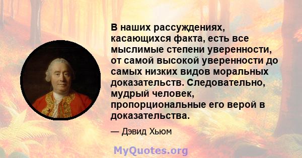 В наших рассуждениях, касающихся факта, есть все мыслимые степени уверенности, от самой высокой уверенности до самых низких видов моральных доказательств. Следовательно, мудрый человек, пропорциональные его верой в