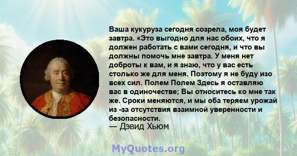 Ваша кукуруза сегодня созрела, моя будет завтра. «Это выгодно для нас обоих, что я должен работать с вами сегодня, и что вы должны помочь мне завтра. У меня нет доброты к вам, и я знаю, что у вас есть столько же для