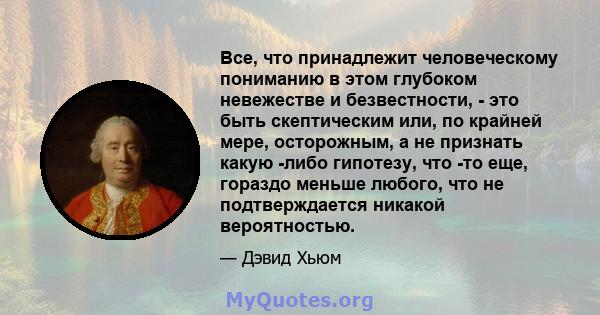 Все, что принадлежит человеческому пониманию в этом глубоком невежестве и безвестности, - это быть скептическим или, по крайней мере, осторожным, а не признать какую -либо гипотезу, что -то еще, гораздо меньше любого,