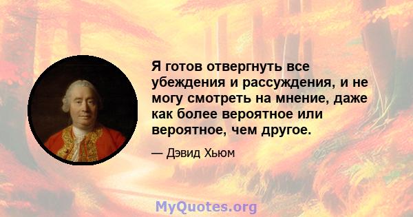 Я готов отвергнуть все убеждения и рассуждения, и не могу смотреть на мнение, даже как более вероятное или вероятное, чем другое.