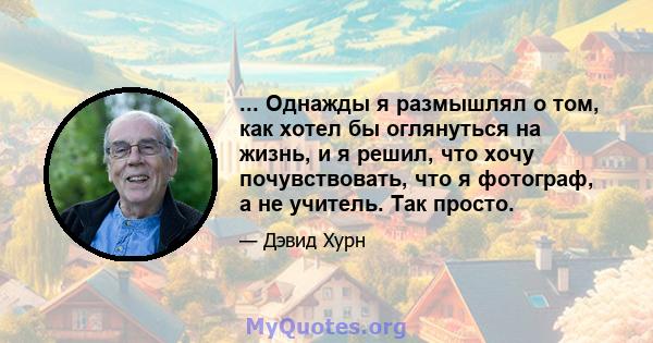 ... Однажды я размышлял о том, как хотел бы оглянуться на жизнь, и я решил, что хочу почувствовать, что я фотограф, а не учитель. Так просто.