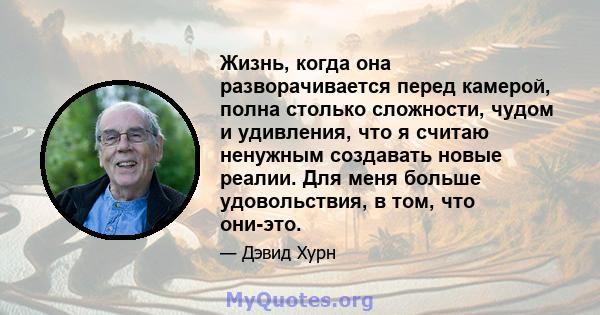 Жизнь, когда она разворачивается перед камерой, полна столько сложности, чудом и удивления, что я считаю ненужным создавать новые реалии. Для меня больше удовольствия, в том, что они-это.