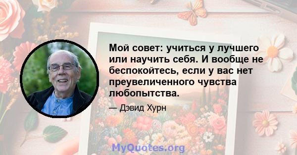 Мой совет: учиться у лучшего или научить себя. И вообще не беспокойтесь, если у вас нет преувеличенного чувства любопытства.