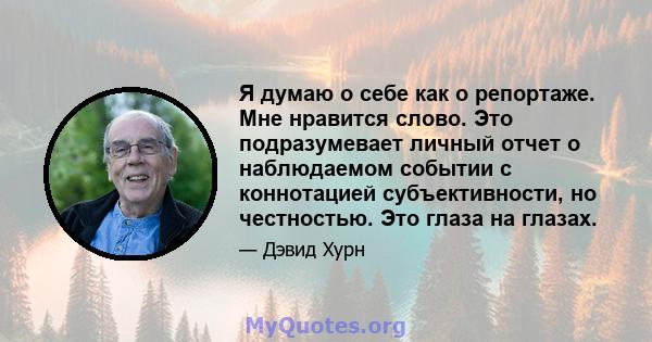 Я думаю о себе как о репортаже. Мне нравится слово. Это подразумевает личный отчет о наблюдаемом событии с коннотацией субъективности, но честностью. Это глаза на глазах.