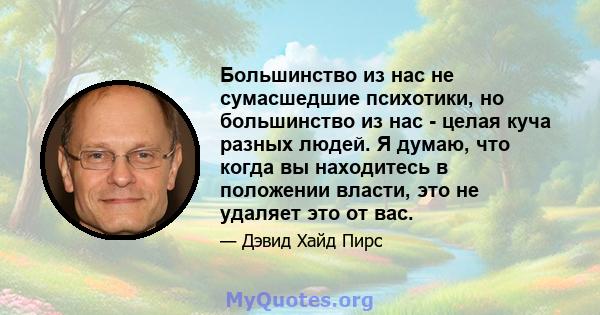 Большинство из нас не сумасшедшие психотики, но большинство из нас - целая куча разных людей. Я думаю, что когда вы находитесь в положении власти, это не удаляет это от вас.