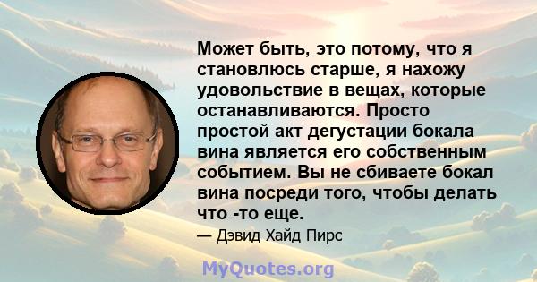 Может быть, это потому, что я становлюсь старше, я нахожу удовольствие в вещах, которые останавливаются. Просто простой акт дегустации бокала вина является его собственным событием. Вы не сбиваете бокал вина посреди