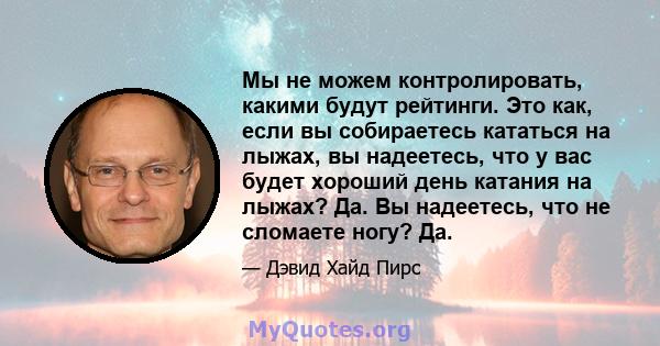 Мы не можем контролировать, какими будут рейтинги. Это как, если вы собираетесь кататься на лыжах, вы надеетесь, что у вас будет хороший день катания на лыжах? Да. Вы надеетесь, что не сломаете ногу? Да.