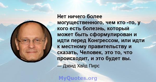 Нет ничего более могущественного, чем кто -то, у кого есть болезнь, который может быть сформулирован и идти перед Конгрессом, или идти к местному правительству и сказать, Человек, это то, что происходит, и это будет вы.