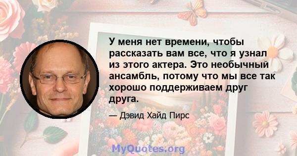 У меня нет времени, чтобы рассказать вам все, что я узнал из этого актера. Это необычный ансамбль, потому что мы все так хорошо поддерживаем друг друга.