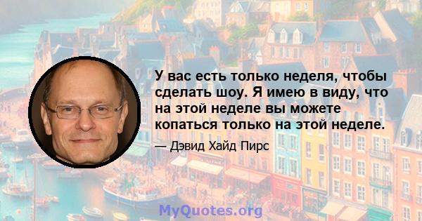 У вас есть только неделя, чтобы сделать шоу. Я имею в виду, что на этой неделе вы можете копаться только на этой неделе.