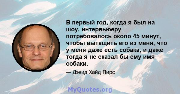 В первый год, когда я был на шоу, интервьюеру потребовалось около 45 минут, чтобы вытащить его из меня, что у меня даже есть собака, и даже тогда я не сказал бы ему имя собаки.