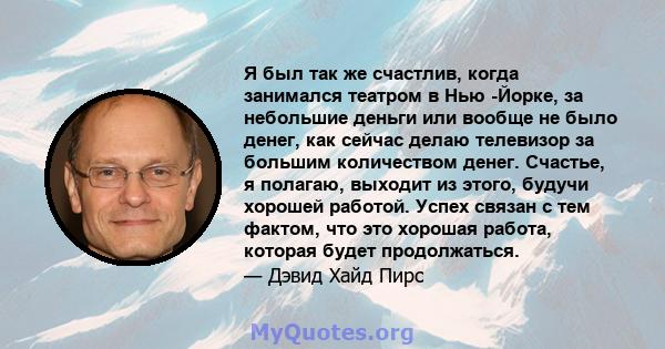 Я был так же счастлив, когда занимался театром в Нью -Йорке, за небольшие деньги или вообще не было денег, как сейчас делаю телевизор за большим количеством денег. Счастье, я полагаю, выходит из этого, будучи хорошей