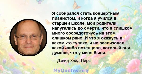 Я собирался стать концертным пианистом, и когда я учился в старшей школе, мои родители напугались до смерти, что я слишком много сосредоточусь на этом слишком рано. И что я окажусь в каком -то тупике, и не реализовал