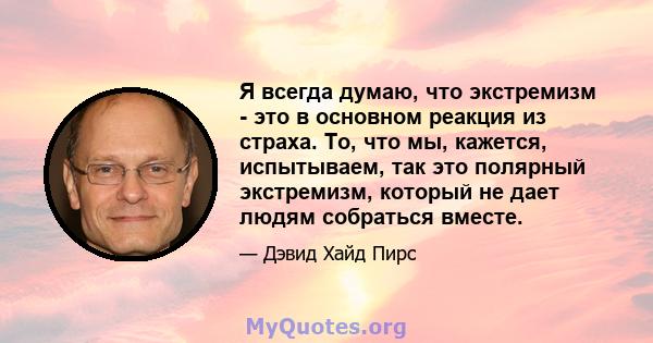 Я всегда думаю, что экстремизм - это в основном реакция из страха. То, что мы, кажется, испытываем, так это полярный экстремизм, который не дает людям собраться вместе.