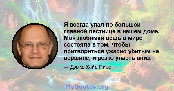 Я всегда упал по большой главной лестнице в нашем доме. Моя любимая вещь в мире состояла в том, чтобы притвориться ужасно убитым на вершине, и резко упасть вниз.