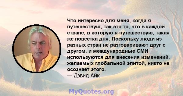 Что интересно для меня, когда я путешествую, так это то, что в каждой стране, в которую я путешествую, такая же повестка дня. Поскольку люди из разных стран не разговаривают друг с другом, и международные СМИ