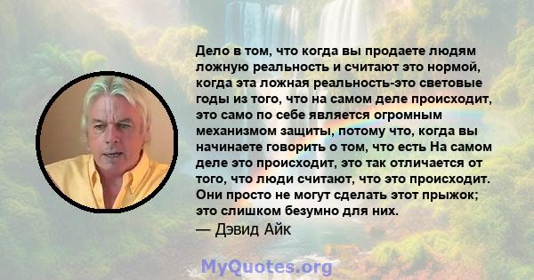 Дело в том, что когда вы продаете людям ложную реальность и считают это нормой, когда эта ложная реальность-это световые годы из того, что на самом деле происходит, это само по себе является огромным механизмом защиты,