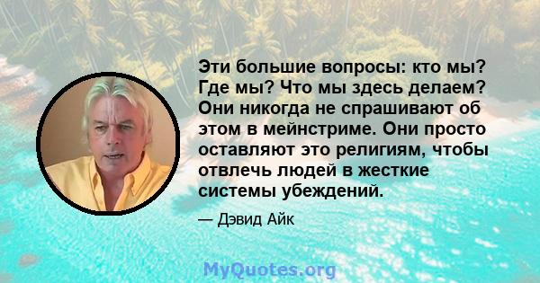 Эти большие вопросы: кто мы? Где мы? Что мы здесь делаем? Они никогда не спрашивают об этом в мейнстриме. Они просто оставляют это религиям, чтобы отвлечь людей в жесткие системы убеждений.