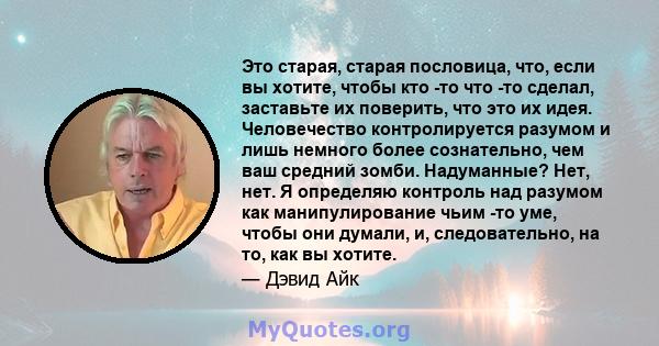 Это старая, старая пословица, что, если вы хотите, чтобы кто -то что -то сделал, заставьте их поверить, что это их идея. Человечество контролируется разумом и лишь немного более сознательно, чем ваш средний зомби.