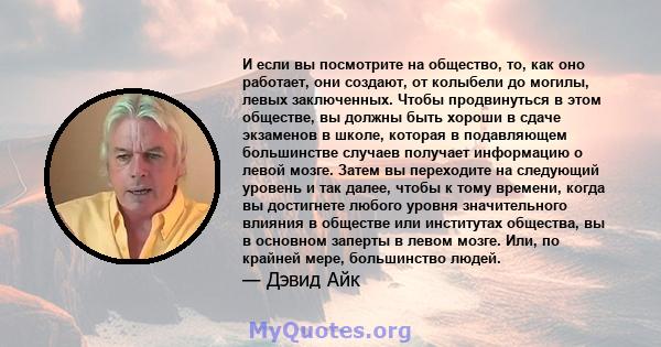 И если вы посмотрите на общество, то, как оно работает, они создают, от колыбели до могилы, левых заключенных. Чтобы продвинуться в этом обществе, вы должны быть хороши в сдаче экзаменов в школе, которая в подавляющем