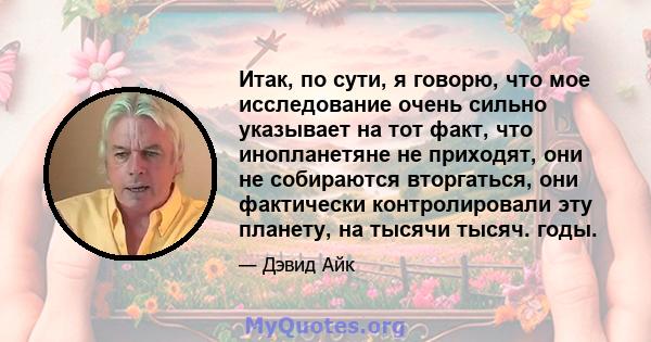 Итак, по сути, я говорю, что мое исследование очень сильно указывает на тот факт, что инопланетяне не приходят, они не собираются вторгаться, они фактически контролировали эту планету, на тысячи тысяч. годы.