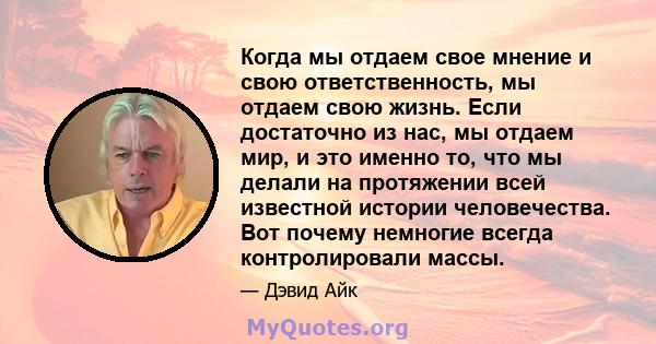 Когда мы отдаем свое мнение и свою ответственность, мы отдаем свою жизнь. Если достаточно из нас, мы отдаем мир, и это именно то, что мы делали на протяжении всей известной истории человечества. Вот почему немногие