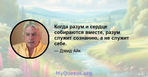 Когда разум и сердце собираются вместе, разум служит сознанию, а не служит себе.