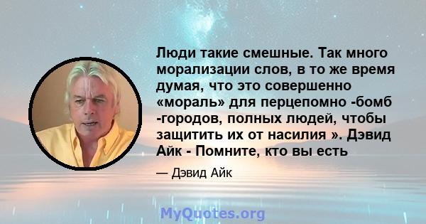 Люди такие смешные. Так много морализации слов, в то же время думая, что это совершенно «мораль» для перцепомно -бомб -городов, полных людей, чтобы защитить их от насилия ». Дэвид Айк - Помните, кто вы есть