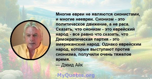 Многие евреи не являются сионистами, и многие неевреи. Сионизм - это политическое движение, а не раса. Сказать, что сионизм - это еврейский народ - все равно что сказать, что Демократическая партия - это американский