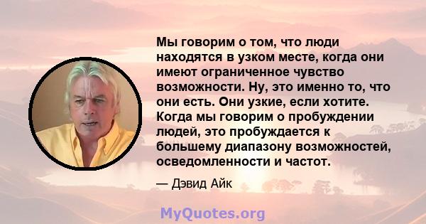 Мы говорим о том, что люди находятся в узком месте, когда они имеют ограниченное чувство возможности. Ну, это именно то, что они есть. Они узкие, если хотите. Когда мы говорим о пробуждении людей, это пробуждается к