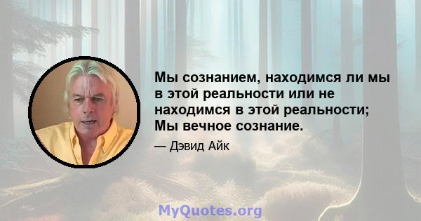 Мы сознанием, находимся ли мы в этой реальности или не находимся в этой реальности; Мы вечное сознание.