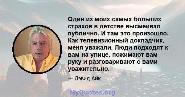 Один из моих самых больших страхов в детстве высмеивал публично. И там это произошло. Как телевизионный докладчик, меня уважали. Люди подходят к вам на улице, пожимают вам руку и разговаривают с вами уважительно.