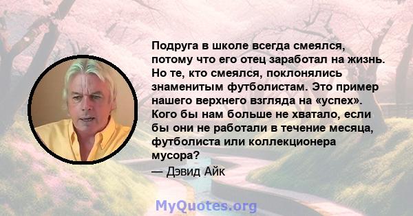 Подруга в школе всегда смеялся, потому что его отец заработал на жизнь. Но те, кто смеялся, поклонялись знаменитым футболистам. Это пример нашего верхнего взгляда на «успех». Кого бы нам больше не хватало, если бы они