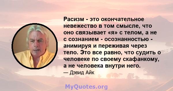 Расизм - это окончательное невежество в том смысле, что оно связывает «я» с телом, а не с сознанием - осознанностью - анимируя и переживая через тело. Это все равно, что судить о человеке по своему скафанкому, а не