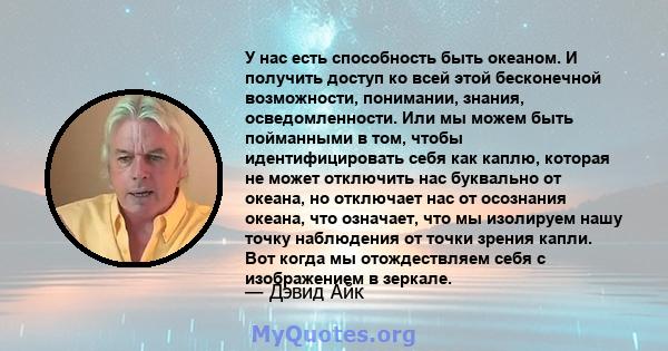 У нас есть способность быть океаном. И получить доступ ко всей этой бесконечной возможности, понимании, знания, осведомленности. Или мы можем быть пойманными в том, чтобы идентифицировать себя как каплю, которая не