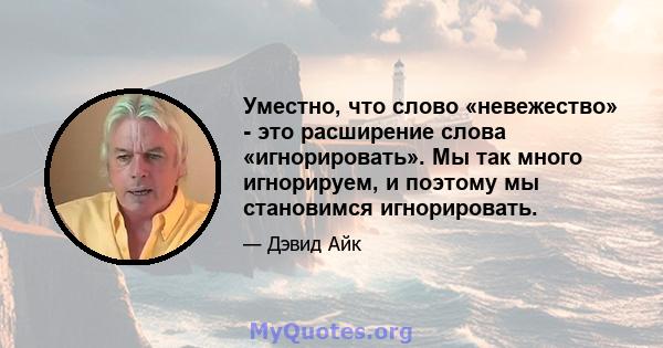 Уместно, что слово «невежество» - это расширение слова «игнорировать». Мы так много игнорируем, и поэтому мы становимся игнорировать.