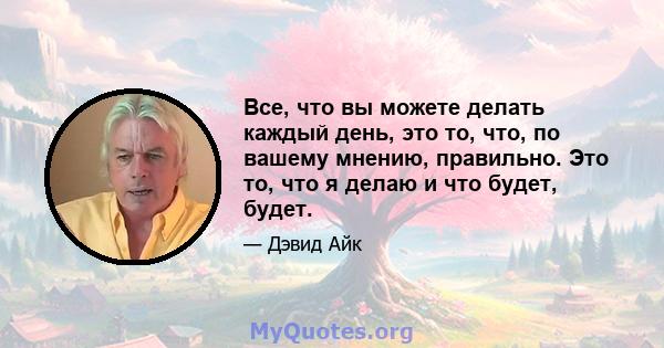 Все, что вы можете делать каждый день, это то, что, по вашему мнению, правильно. Это то, что я делаю и что будет, будет.