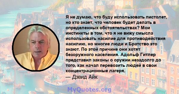 Я не думаю, что буду использовать пистолет, но кто знает, что человек будет делать в определенных обстоятельствах? Мои инстинкты в том, что я не вижу смысла использовать насилие для противодействия насилию, но многие