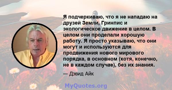 Я подчеркиваю, что я не нападаю на друзей Земли, Гринпис и экологическое движение в целом. В целом они проделали хорошую работу. Я просто указываю, что они могут и используются для продвижения нового мирового порядка, в 